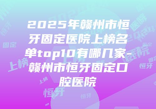 2025年赣州市恒牙固定医院上榜名单top10有哪几家-赣州市恒牙固定口腔医院