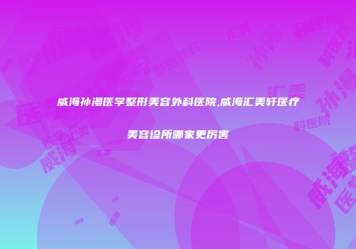 威海孙漫医学整形美容外科医院,威海汇美轩医疗美容诊所哪家更厉害