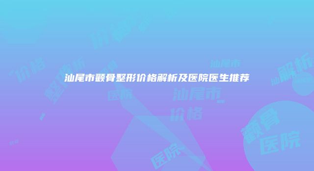 汕尾市颧骨整形价格解析及医院医生推荐