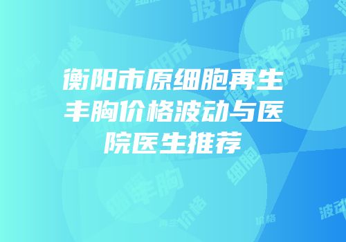 衡阳市原细胞再生丰胸价格波动与医院医生推荐