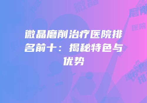微晶磨削治疗医院排名前十：揭秘特色与优势