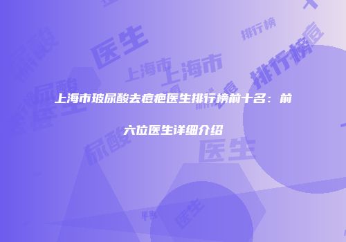 上海市玻尿酸去痘疤医生排行榜前十名：前六位医生详细介绍