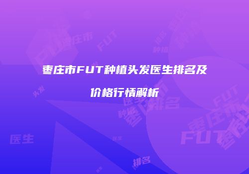 枣庄市FUT种植头发医生排名及价格行情解析