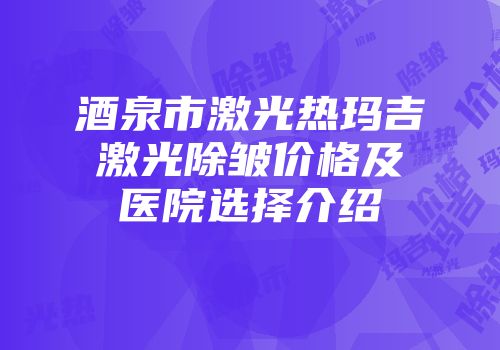 酒泉市激光热玛吉激光除皱价格及医院选择介绍