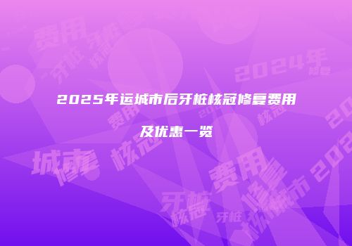 2025年运城市后牙桩核冠修复费用及优惠一览