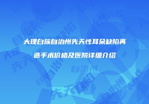 大理白族自治州先天性耳朵缺陷再造手术价格及医院详细介绍