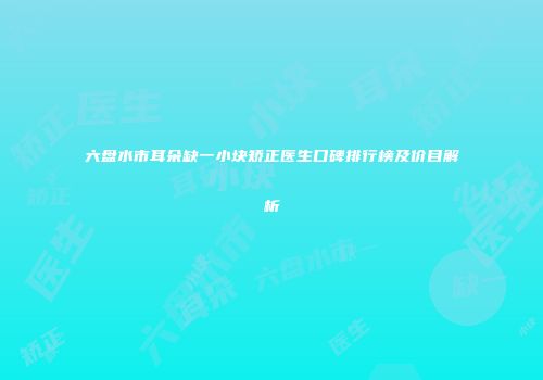六盘水市耳朵缺一小块矫正医生口碑排行榜及价目解析