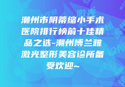 潮州市阴蒂缩小手术医院排行榜前十佳精品之选-潮州博兰雅激光整形美容诊所备受欢迎~