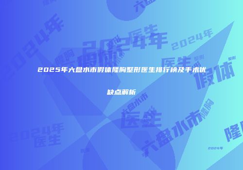 2025年六盘水市假体隆胸整形医生排行榜及手术优缺点解析