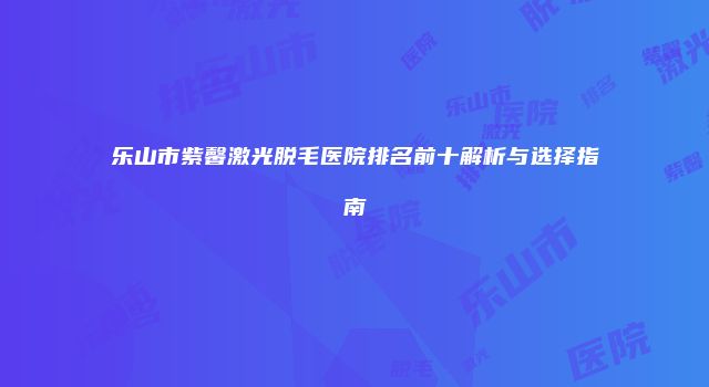 乐山市紫馨激光脱毛医院排名前十解析与选择指南