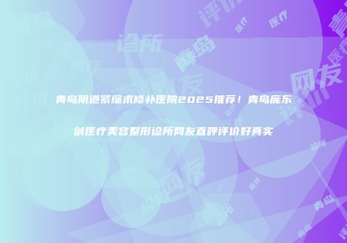 青岛阴道紧缩术修补医院2025推荐！青岛庞东剑医疗美容整形诊所网友直呼评价好真实