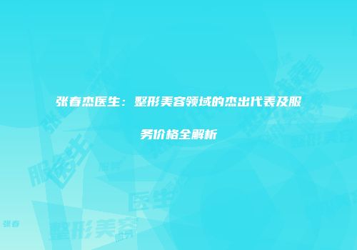 张春杰医生：整形美容领域的杰出代表及服务价格全解析