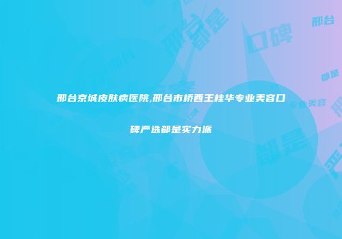邢台京城皮肤病医院,邢台市桥西王桂华专业美容口碑严选都是实力派