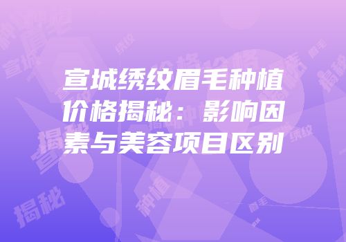 宣城绣纹眉毛种植价格揭秘：影响因素与美容项目区别
