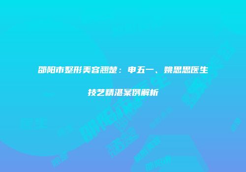 邵阳市整形美容翘楚：申五一、姚思思医生技艺精湛案例解析