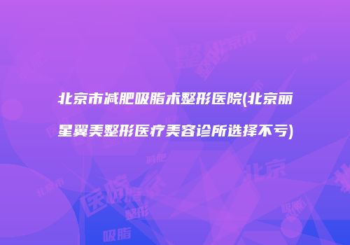 北京市减肥吸脂术整形医院(北京丽星翼美整形医疗美容诊所选择不亏)