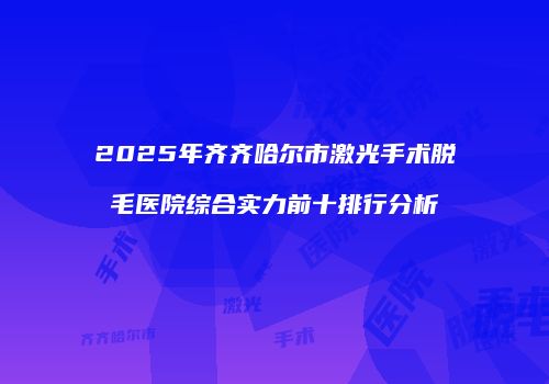 2025年齐齐哈尔市激光手术脱毛医院综合实力前十排行分析