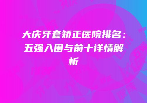 大庆牙套矫正医院排名：五强入围与前十详情解析