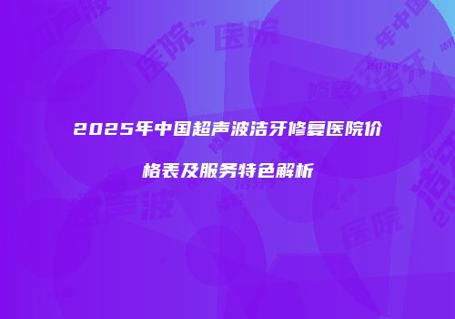 2025年中国超声波洁牙修复医院价格表及服务特色解析