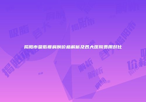 揭阳市吸脂瘦肩膀价格解析及各大医院费用对比