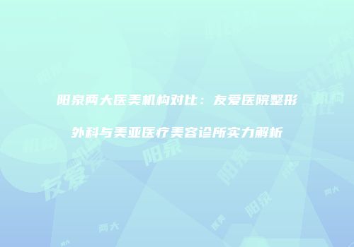 阳泉两大医美机构对比：友爱医院整形外科与美亚医疗美容诊所实力解析