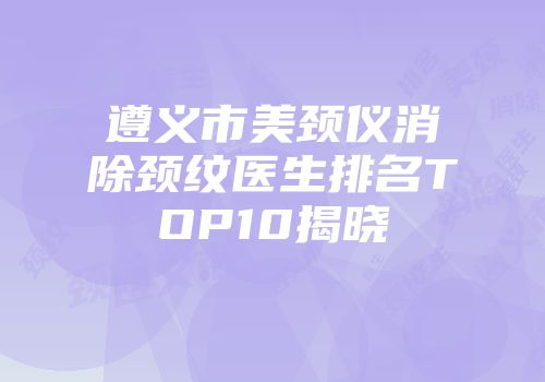 遵义市美颈仪消除颈纹医生排名TOP10揭晓