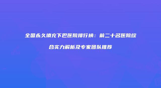 全国永久填充下巴医院排行榜：前二十名医院综合实力解析及专家团队推荐
