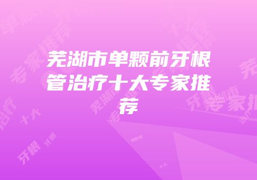 芜湖市单颗前牙根管治疗十大专家推荐