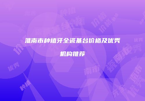 淮南市种植牙全瓷基台价格及优秀机构推荐