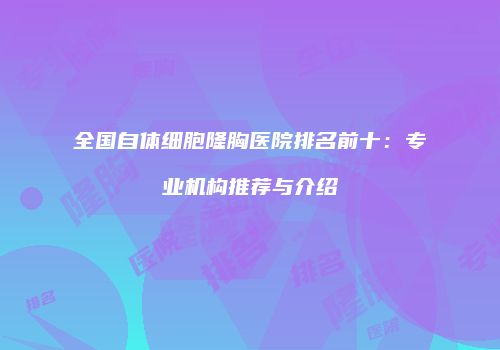 全国自体细胞隆胸医院排名前十：专业机构推荐与介绍