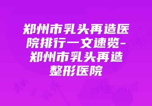 郑州市乳头再造医院排行一文速览-郑州市乳头再造整形医院