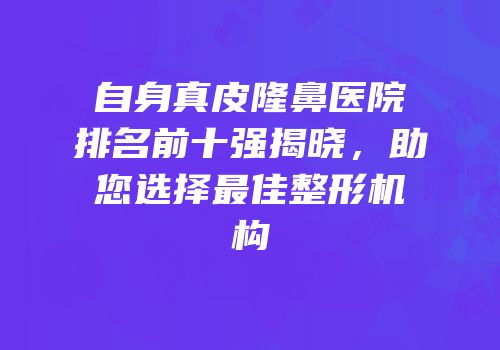 自身真皮隆鼻医院排名前十强揭晓，助您选择最佳整形机构