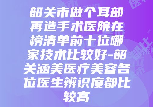 韶关市做个耳部再造手术医院在榜清单前十位哪家技术比较好-韶关涵美医疗美容各位医生辨识度都比较高