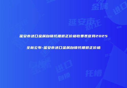 延安市进口金属自锁托槽矫正价格收费表官网2025全新公布-延安市进口金属自锁托槽矫正价格