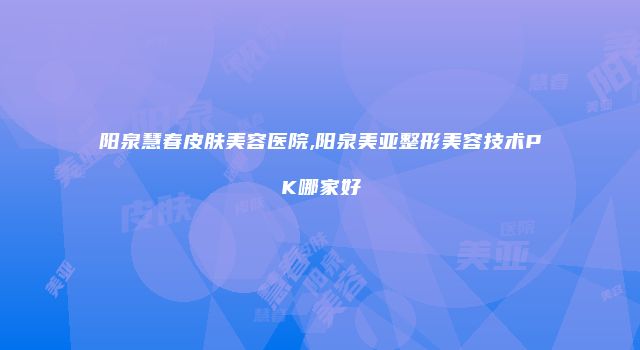 阳泉慧春皮肤美容医院,阳泉美亚整形美容技术PK哪家好
