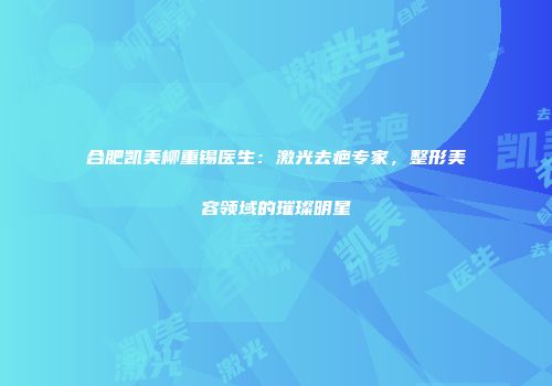 合肥凯美柳重锡医生：激光去疤专家，整形美容领域的璀璨明星