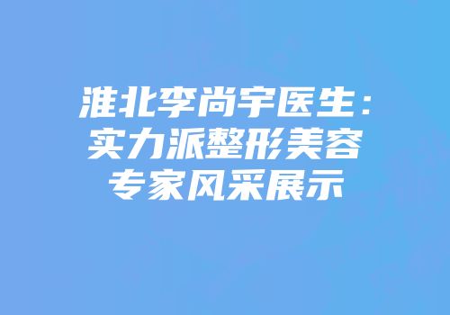 淮北李尚宇医生：实力派整形美容专家风采展示