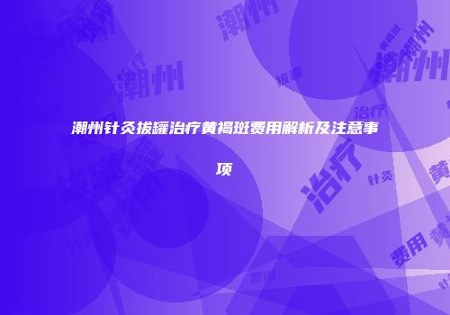潮州针灸拔罐治疗黄褐斑费用解析及注意事项