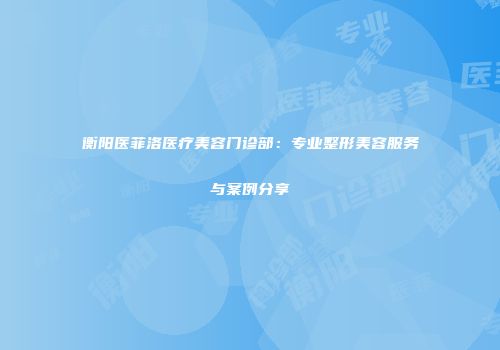 衡阳医菲洛医疗美容门诊部：专业整形美容服务与案例分享