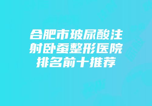 合肥市玻尿酸注射卧蚕整形医院排名前十推荐