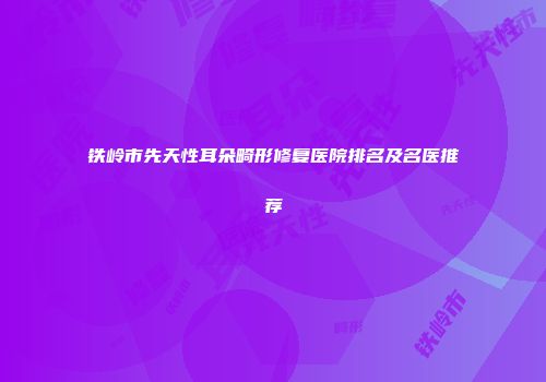 铁岭市先天性耳朵畸形修复医院排名及名医推荐