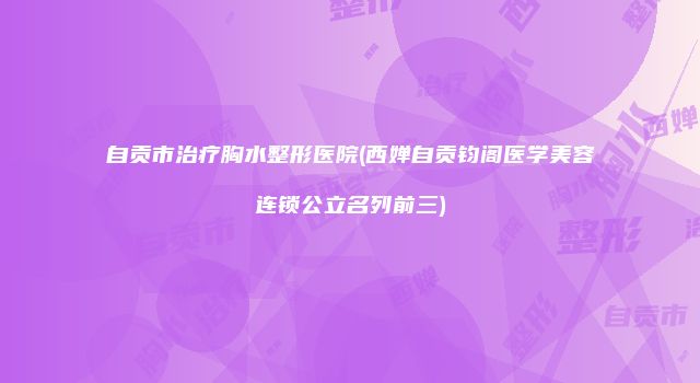 自贡市治疗胸水整形医院(西婵自贡钧阁医学美容连锁公立名列前三)