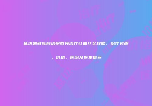 延边朝鲜族自治州激光冶疗红血丝全攻略：治疗过程、价格、医院及医生推荐