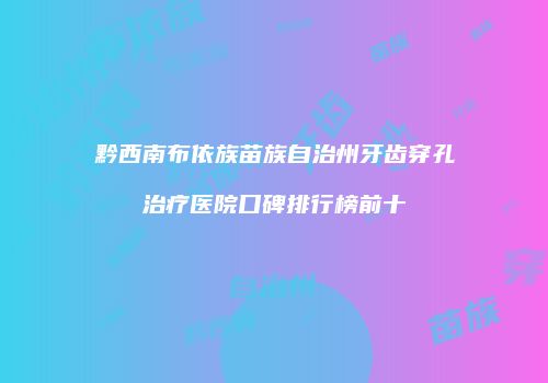 黔西南布依族苗族自治州牙齿穿孔治疗医院口碑排行榜前十