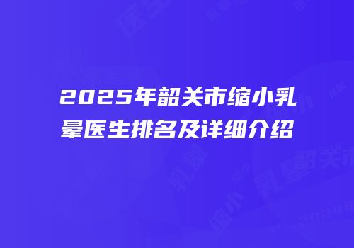 2025年韶关市缩小乳晕医生排名及详细介绍