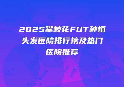 2025攀枝花FUT种植头发医院排行榜及热门医院推荐