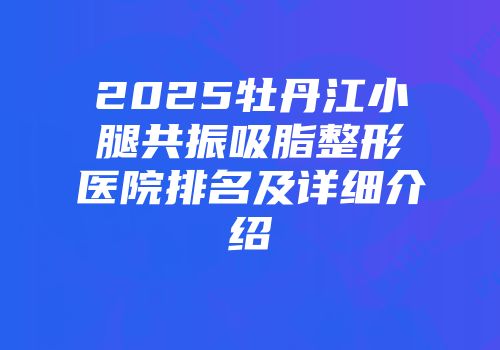 2025牡丹江小腿共振吸脂整形医院排名及详细介绍
