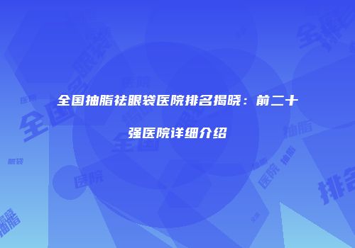 全国抽脂祛眼袋医院排名揭晓：前二十强医院详细介绍