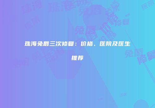 珠海兔唇三次修复：价格、医院及医生推荐