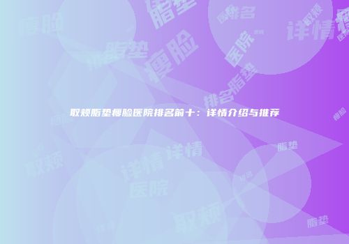 取颊脂垫瘦脸医院排名前十：详情介绍与推荐